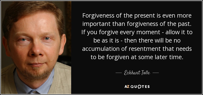 Forgiveness of the present is even more important than forgiveness of the past. If you forgive every moment - allow it to be as it is - then there will be no accumulation of resentment that needs to be forgiven at some later time. - Eckhart Tolle