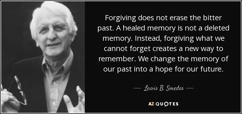Forgiving does not erase the bitter past. A healed memory is not a deleted memory. Instead, forgiving what we cannot forget creates a new way to remember. We change the memory of our past into a hope for our future. - Lewis B. Smedes