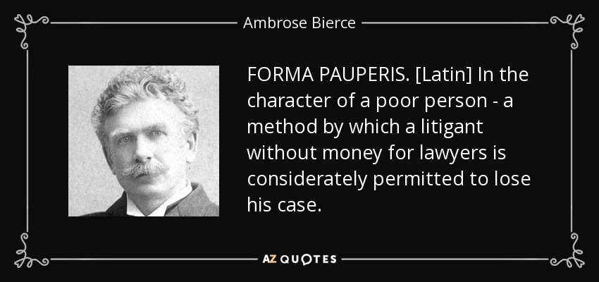 FORMA PAUPERIS. [Latin] In the character of a poor person - a method by which a litigant without money for lawyers is considerately permitted to lose his case. - Ambrose Bierce
