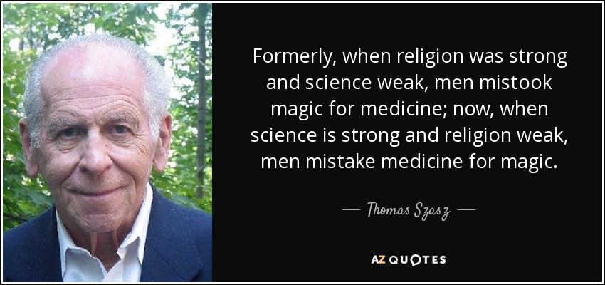 Formerly, when religion was strong and science weak, men mistook magic for medicine; now, when science is strong and religion weak, men mistake medicine for magic. - Thomas Szasz