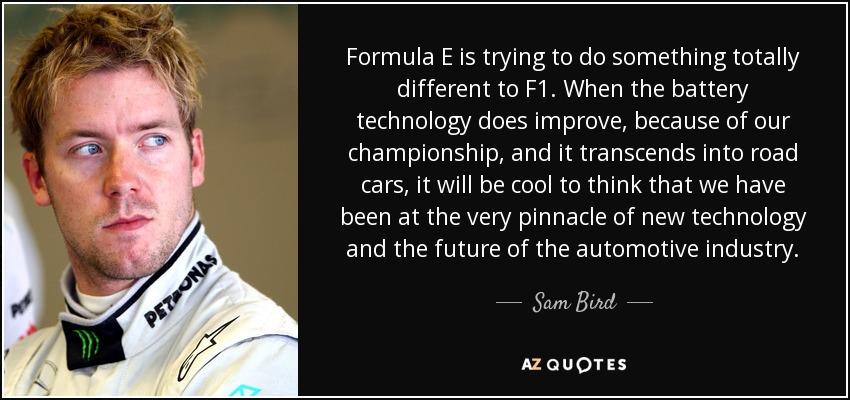 Formula E is trying to do something totally different to F1. When the battery technology does improve, because of our championship, and it transcends into road cars, it will be cool to think that we have been at the very pinnacle of new technology and the future of the automotive industry. - Sam Bird