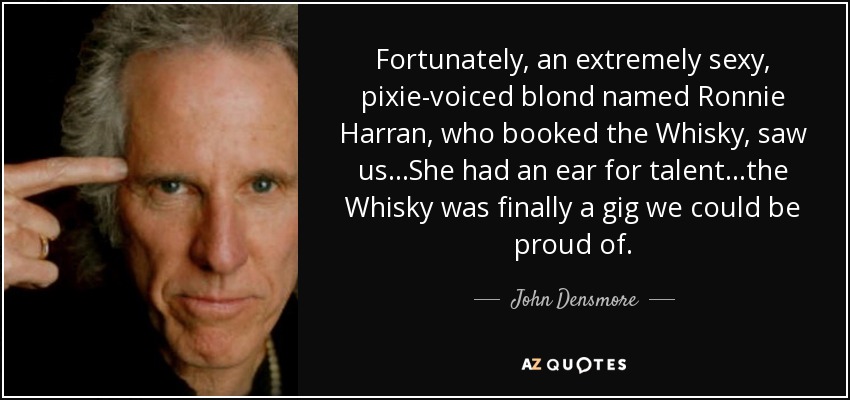 Fortunately, an extremely sexy, pixie-voiced blond named Ronnie Harran, who booked the Whisky, saw us...She had an ear for talent...the Whisky was finally a gig we could be proud of. - John Densmore