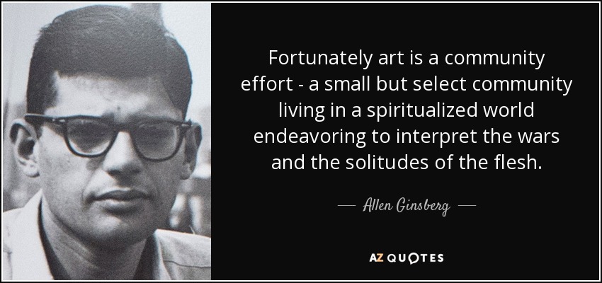 Fortunately art is a community effort - a small but select community living in a spiritualized world endeavoring to interpret the wars and the solitudes of the flesh. - Allen Ginsberg