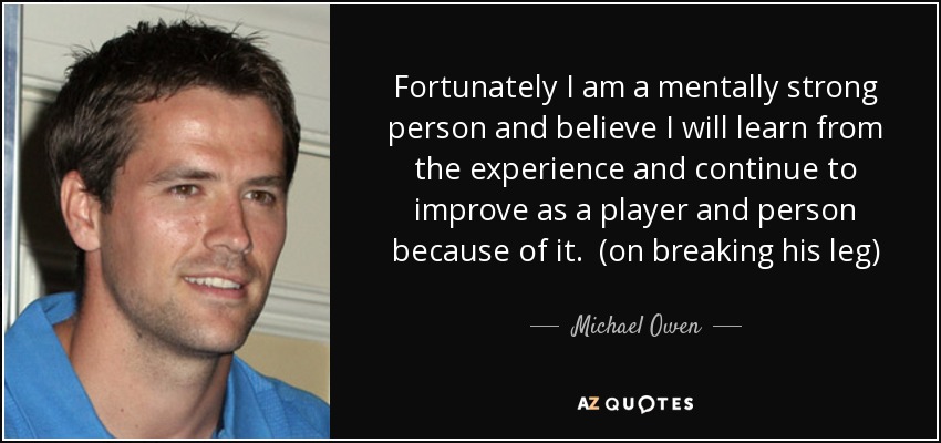 Fortunately I am a mentally strong person and believe I will learn from the experience and continue to improve as a player and person because of it. (on breaking his leg) - Michael Owen