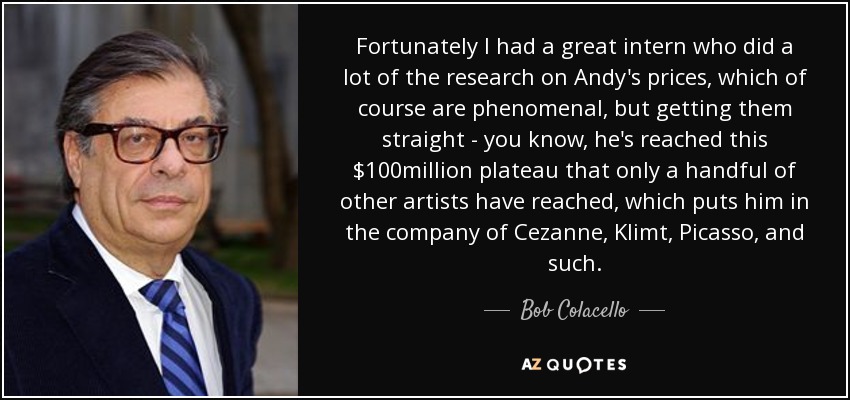 Fortunately I had a great intern who did a lot of the research on Andy's prices, which of course are phenomenal, but getting them straight - you know, he's reached this $100million plateau that only a handful of other artists have reached, which puts him in the company of Cezanne, Klimt, Picasso, and such. - Bob Colacello