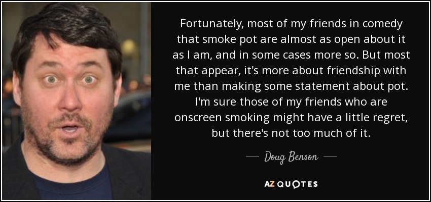 Fortunately, most of my friends in comedy that smoke pot are almost as open about it as I am, and in some cases more so. But most that appear, it's more about friendship with me than making some statement about pot. I'm sure those of my friends who are onscreen smoking might have a little regret, but there's not too much of it. - Doug Benson