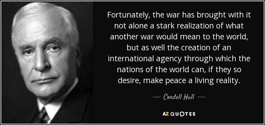 Fortunately, the war has brought with it not alone a stark realization of what another war would mean to the world, but as well the creation of an international agency through which the nations of the world can, if they so desire, make peace a living reality. - Cordell Hull