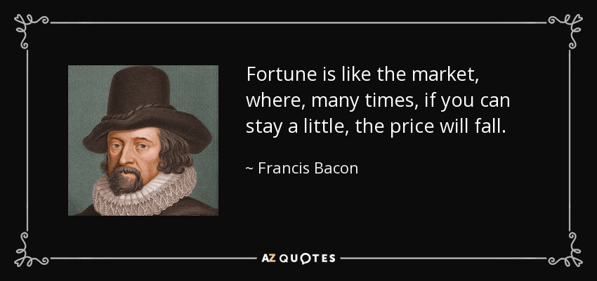 Fortune is like the market, where, many times, if you can stay a little, the price will fall. - Francis Bacon