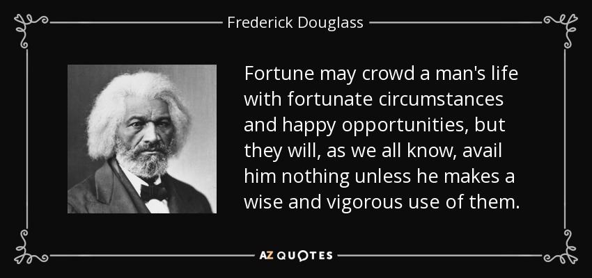 Fortune may crowd a man's life with fortunate circumstances and happy opportunities, but they will, as we all know, avail him nothing unless he makes a wise and vigorous use of them. - Frederick Douglass