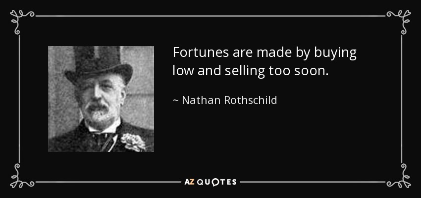 Fortunes are made by buying low and selling too soon. - Nathan Rothschild, 1st Baron Rothschild