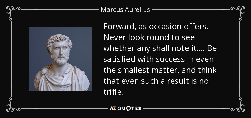 Forward, as occasion offers. Never look round to see whether any shall note it.... Be satisfied with success in even the smallest matter, and think that even such a result is no trifle. - Marcus Aurelius