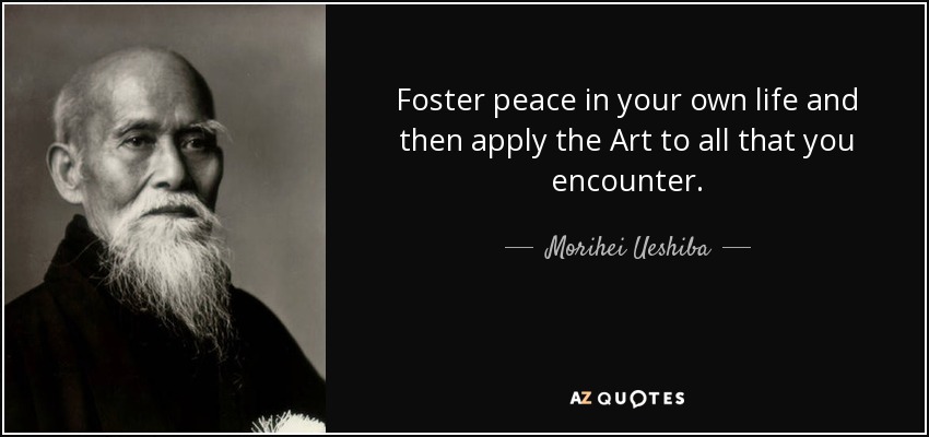 Foster peace in your own life and then apply the Art to all that you encounter. - Morihei Ueshiba