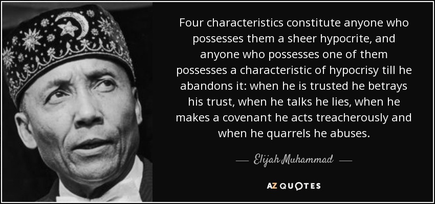 Four characteristics constitute anyone who possesses them a sheer hypocrite, and anyone who possesses one of them possesses a characteristic of hypocrisy till he abandons it: when he is trusted he betrays his trust, when he talks he lies, when he makes a covenant he acts treacherously and when he quarrels he abuses. - Elijah Muhammad