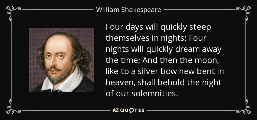 Four days will quickly steep themselves in nights; Four nights will quickly dream away the time; And then the moon, like to a silver bow new bent in heaven, shall behold the night of our solemnities. - William Shakespeare