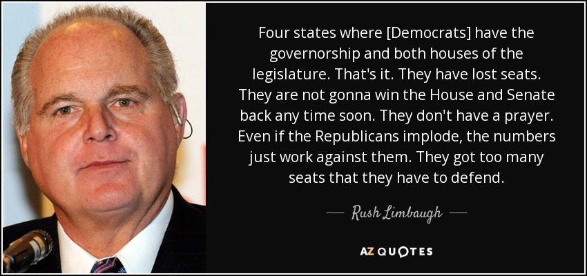 Four states where [Democrats] have the governorship and both houses of the legislature. That's it. They have lost seats. They are not gonna win the House and Senate back any time soon. They don't have a prayer. Even if the Republicans implode, the numbers just work against them. They got too many seats that they have to defend. - Rush Limbaugh