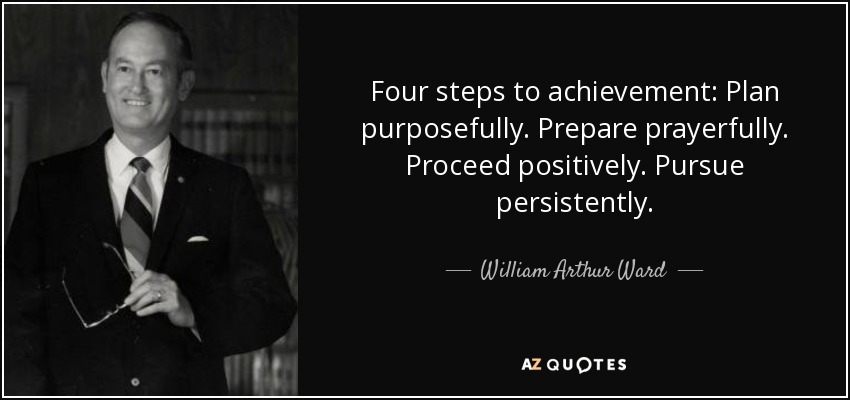 Four steps to achievement: Plan purposefully. Prepare prayerfully. Proceed positively. Pursue persistently. - William Arthur Ward