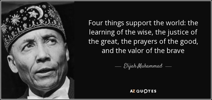 Four things support the world: the learning of the wise, the justice of the great, the prayers of the good, and the valor of the brave - Elijah Muhammad