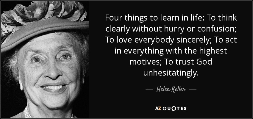 Four things to learn in life: To think clearly without hurry or confusion; To love everybody sincerely; To act in everything with the highest motives; To trust God unhesitatingly. - Helen Keller