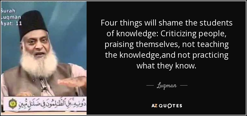 Four things will shame the students of knowledge: Criticizing people, praising themselves, not teaching the knowledge,and not practicing what they know. - Luqman