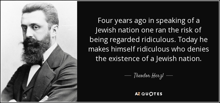 Four years ago in speaking of a Jewish nation one ran the risk of being regarded ridiculous. Today he makes himself ridiculous who denies the existence of a Jewish nation. - Theodor Herzl