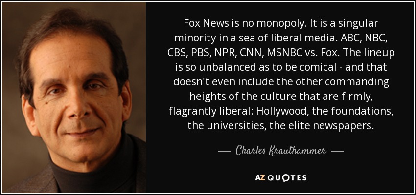Fox News is no monopoly. It is a singular minority in a sea of liberal media. ABC, NBC, CBS, PBS, NPR, CNN, MSNBC vs. Fox. The lineup is so unbalanced as to be comical - and that doesn't even include the other commanding heights of the culture that are firmly, flagrantly liberal: Hollywood, the foundations, the universities, the elite newspapers. - Charles Krauthammer