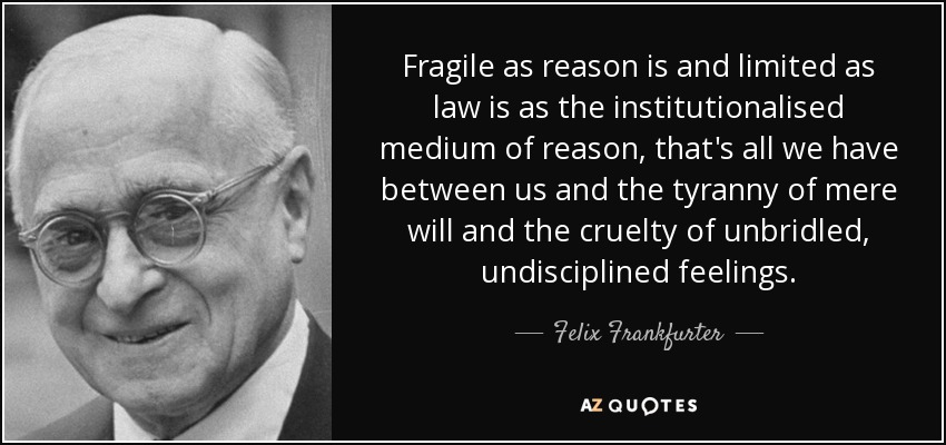 Fragile as reason is and limited as law is as the institutionalised medium of reason, that's all we have between us and the tyranny of mere will and the cruelty of unbridled, undisciplined feelings. - Felix Frankfurter