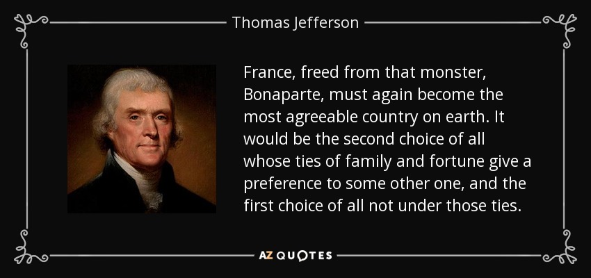 France, freed from that monster, Bonaparte, must again become the most agreeable country on earth. It would be the second choice of all whose ties of family and fortune give a preference to some other one, and the first choice of all not under those ties. - Thomas Jefferson