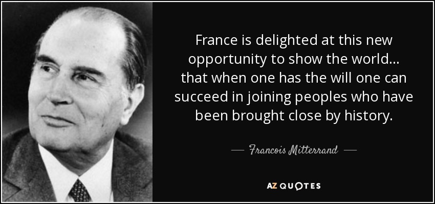 France is delighted at this new opportunity to show the world ... that when one has the will one can succeed in joining peoples who have been brought close by history. - Francois Mitterrand