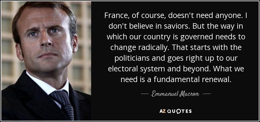 France, of course, doesn't need anyone. I don't believe in saviors. But the way in which our country is governed needs to change radically. That starts with the politicians and goes right up to our electoral system and beyond. What we need is a fundamental renewal. - Emmanuel Macron