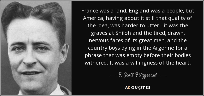 France was a land, England was a people, but America, having about it still that quality of the idea, was harder to utter - it was the graves at Shiloh and the tired, drawn, nervous faces of its great men, and the country boys dying in the Argonne for a phrase that was empty before their bodies withered. It was a willingness of the heart. - F. Scott Fitzgerald