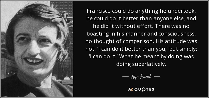 Francisco could do anything he undertook, he could do it better than anyone else, and he did it without effort. There was no boasting in his manner and consciousness, no thought of comparison. His attitude was not: 'I can do it better than you,' but simply: 'I can do it.' What he meant by doing was doing superlatively. - Ayn Rand