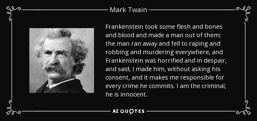 Frankenstein took some flesh and bones and blood and made a man out of them; the man ran away and fell to raping and robbing and murdering everywhere, and Frankenstein was horrified and in despair, and said, I made him, without asking his consent, and it makes me responsible for every crime he commits. I am the criminal, he is innocent. - Mark Twain