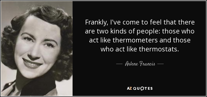 Frankly, I've come to feel that there are two kinds of people: those who act like thermometers and those who act like thermostats. - Arlene Francis