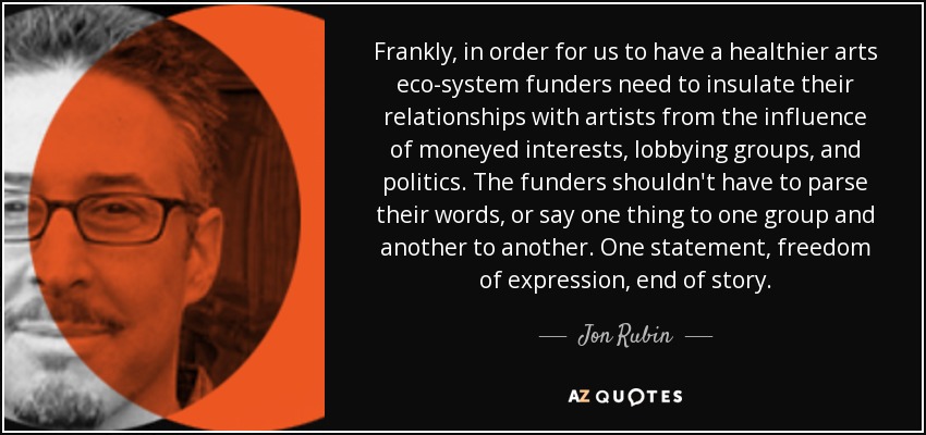 Frankly, in order for us to have a healthier arts eco-system funders need to insulate their relationships with artists from the influence of moneyed interests, lobbying groups, and politics. The funders shouldn't have to parse their words, or say one thing to one group and another to another. One statement, freedom of expression, end of story. - Jon Rubin