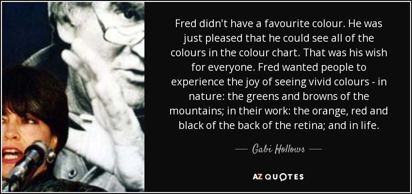 Fred didn't have a favourite colour. He was just pleased that he could see all of the colours in the colour chart. That was his wish for everyone. Fred wanted people to experience the joy of seeing vivid colours - in nature: the greens and browns of the mountains; in their work: the orange, red and black of the back of the retina; and in life. - Gabi Hollows