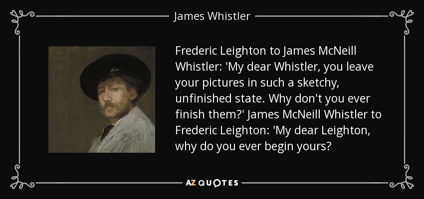 Frederic Leighton to James McNeill Whistler: 'My dear Whistler, you leave your pictures in such a sketchy, unfinished state. Why don't you ever finish them?' James McNeill Whistler to Frederic Leighton: 'My dear Leighton, why do you ever begin yours? - James Whistler