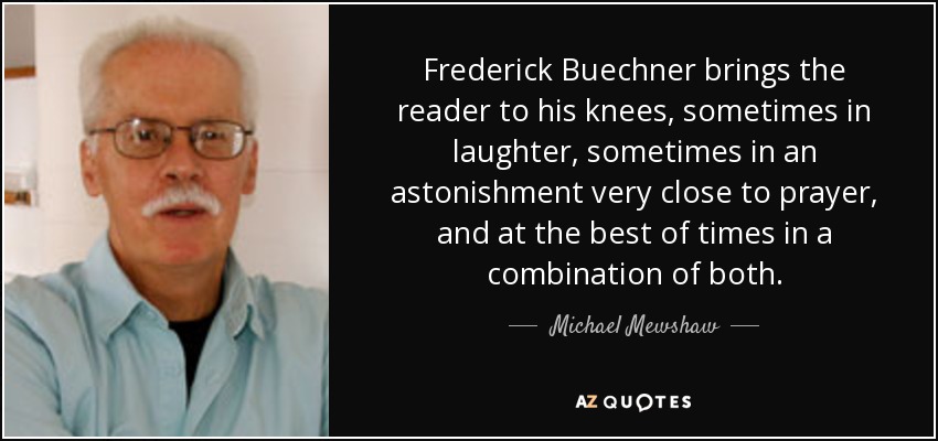 Frederick Buechner brings the reader to his knees, sometimes in laughter, sometimes in an astonishment very close to prayer, and at the best of times in a combination of both. - Michael Mewshaw