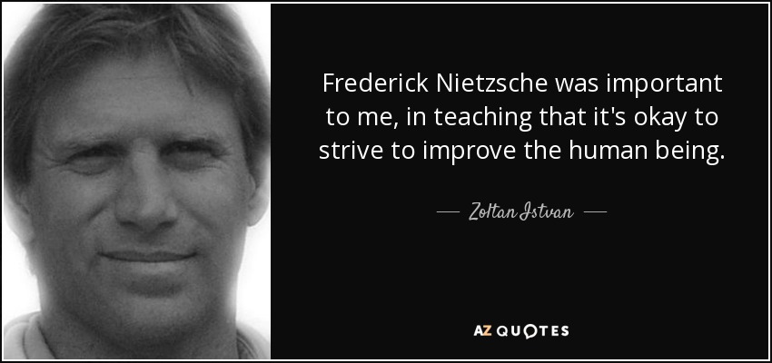 Frederick Nietzsche was important to me, in teaching that it's okay to strive to improve the human being. - Zoltan Istvan