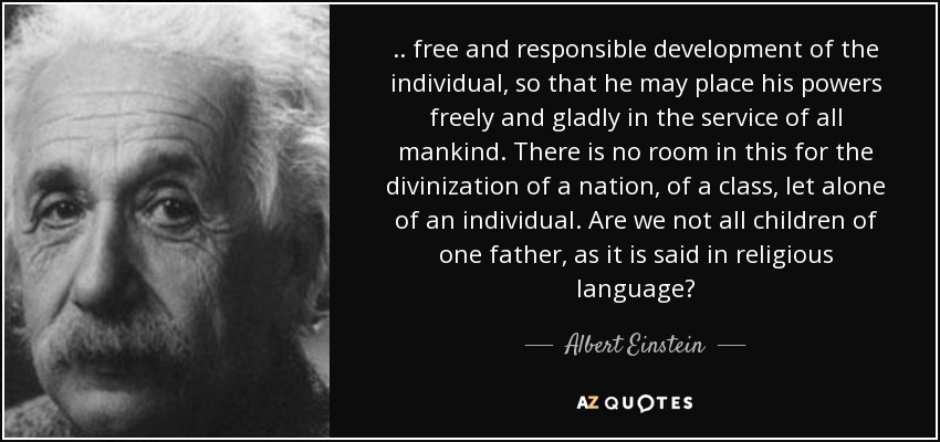 .. free and responsible development of the individual, so that he may place his powers freely and gladly in the service of all mankind. There is no room in this for the divinization of a nation, of a class, let alone of an individual. Are we not all children of one father, as it is said in religious language? - Albert Einstein
