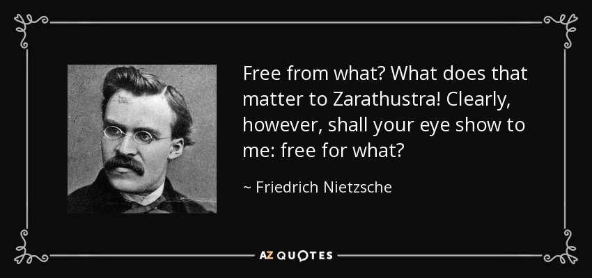 Free from what? What does that matter to Zarathustra! Clearly, however, shall your eye show to me: free for what? - Friedrich Nietzsche