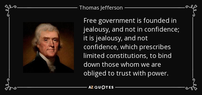 Free government is founded in jealousy, and not in confidence; it is jealousy, and not confidence, which prescribes limited constitutions, to bind down those whom we are obliged to trust with power. - Thomas Jefferson
