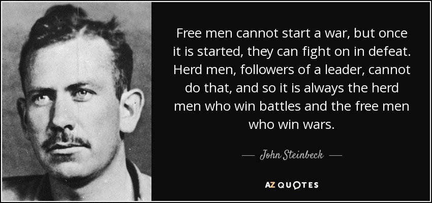 Free men cannot start a war, but once it is started, they can fight on in defeat. Herd men, followers of a leader, cannot do that, and so it is always the herd men who win battles and the free men who win wars. - John Steinbeck