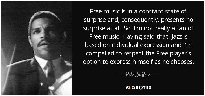 Free music is in a constant state of surprise and, consequently, presents no surprise at all. So, I'm not really a fan of Free music. Having said that, Jazz is based on individual expression and I'm compelled to respect the Free player's option to express himself as he chooses. - Pete La Roca