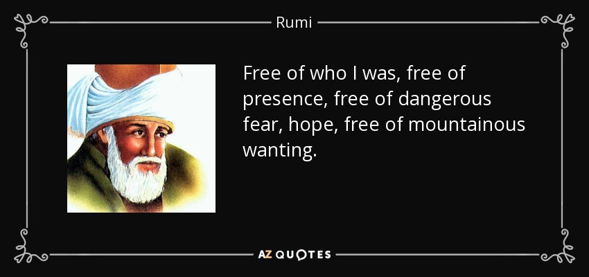 Free of who I was, free of presence, free of dangerous fear, hope, free of mountainous wanting. - Rumi
