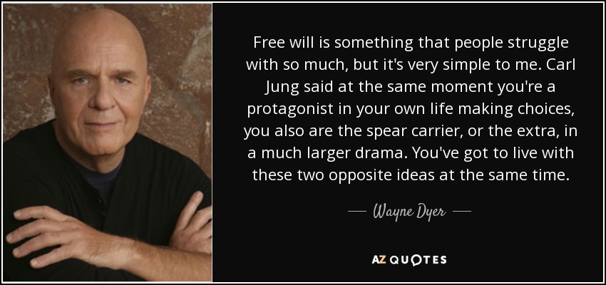 Free will is something that people struggle with so much, but it's very simple to me. Carl Jung said at the same moment you're a protagonist in your own life making choices, you also are the spear carrier, or the extra, in a much larger drama. You've got to live with these two opposite ideas at the same time. - Wayne Dyer