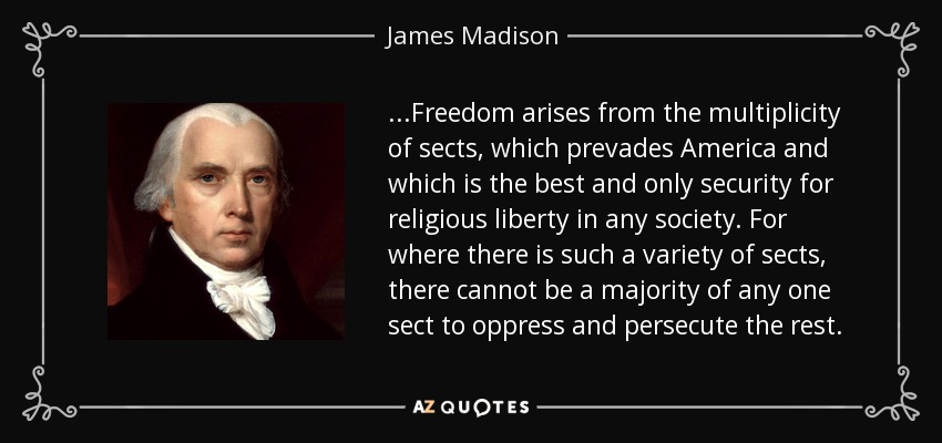 ...Freedom arises from the multiplicity of sects, which prevades America and which is the best and only security for religious liberty in any society. For where there is such a variety of sects, there cannot be a majority of any one sect to oppress and persecute the rest. - James Madison
