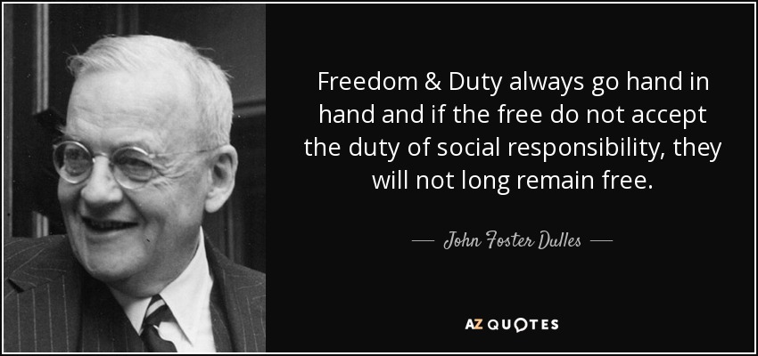 Freedom & Duty always go hand in hand and if the free do not accept the duty of social responsibility, they will not long remain free. - John Foster Dulles