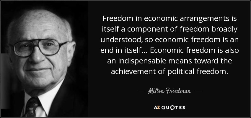 Freedom in economic arrangements is itself a component of freedom broadly understood, so economic freedom is an end in itself ... Economic freedom is also an indispensable means toward the achievement of political freedom. - Milton Friedman