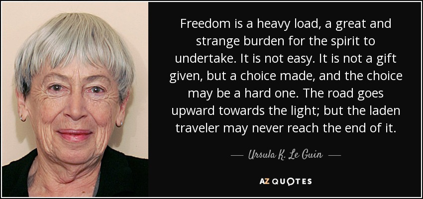 Freedom is a heavy load, a great and strange burden for the spirit to undertake. It is not easy. It is not a gift given, but a choice made, and the choice may be a hard one. The road goes upward towards the light; but the laden traveler may never reach the end of it. - Ursula K. Le Guin