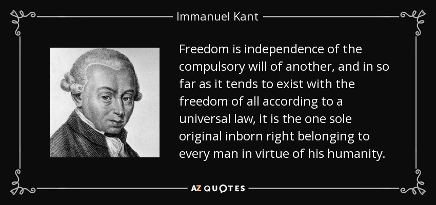 Freedom is independence of the compulsory will of another, and in so far as it tends to exist with the freedom of all according to a universal law, it is the one sole original inborn right belonging to every man in virtue of his humanity. - Immanuel Kant